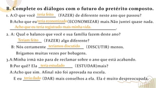 B. Complete os diálogos com o futuro do pretérito composto.
1. A:O que você （FAZER) de diferente neste ano que passou?
B:Acho que eu （ECONOMIZAR) mais.Não juntei quase nada.
.
2. A: Qual o balanco que você e sua família fazem deste ano?
（FAZER) algo diferente?
B: Nós certamente （DISCUTIR) menos.
Brigamos muitas vezes por bobagens.
3.A:Minha irmā nāo para de reclamar sobre o ano que está acabando.
B:Por quê? Ela （ESTUDAR)mais?
A:Acho que sim. Afinal não foi aprovada na escola.
E eu （DAR) mais conselhos a ela. Ela é muito despreocupada.
teria econonizado
teria feito
Teriam feito
teríamos discutido
teria estudado
teria dado
Acho que eu teria registrado mais minha vida.
 
