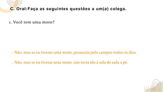 C. Oral:Faça as seguintes questões a um(a) colega.
1. Você tem uma moto?
- Não, mas se eu tivesse uma moto, passearia pelo campus todos os dias.
- Não, mas se eu tivesse uma moto, não teria ido à sala de aula a pé.
 