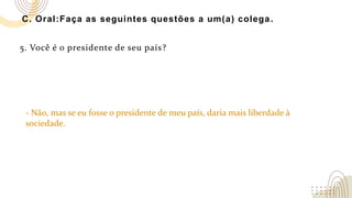 C. Oral:Faça as seguintes questões a um(a) colega.
5. Você é o presidente de seu país?
- Não, mas se eu fosse o presidente de meu país, daria mais liberdade à
sociedade.
 