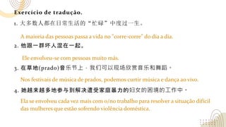 Exercício de tradução.
1. 大多数人都在日常生活的“忙碌”中度过一生。
2. 他跟一群坏人混在一起。
3. 在草地(prado)音乐节上，我们可以现场欣赏音乐和舞蹈。
4. 她越来越多地参与到解决遭受家庭暴力的妇女的困境的工作中。
A maioria das pessoas passa a vida no "corre-corre" do dia a dia.
Ele envolveu-se com pessoas muito más.
Nos festivais de música de prados, podemos curtir música e dança ao vivo.
Ela se envolveu cada vez mais com o/no trabalho para resolver a situação difícil
das mulheres que estão sofrendo violência doméstica.
 