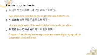 Exercício de tradução.
5. 为达到今天的成绩，我已经训练了无数次。
6. 中国国足输球早已不是什么新闻了。
7. 制定适合公司特点的战略计划至关重要。
Para alcançar o resultado de hoje, já trenei repetidas vezes.
A perda da Seleção Chinesa de Futebol não é nada novidade.
É essencial a elaboração de um planejamento estratégico adequado às
características da empresa.
 