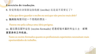 Exercício de tradução.
8. 你觉得我应该保留这张收据 (recibo) 还是说不需要它了？
9. 我的脑海里闪过一个危险的想法。
10. 无论是应届毕业生 (recém-formado) 还是经验丰富的专业人士，都需
要更多的工作机会。
Acha que devo guardar o recibo ou será que não preciso mais dele?
Passou-me pela cabeça uma ideia perigosa.
Tanto os recém-formados quanto os profissionais experientes necessitam mais
oportunidades de trabalho.
 