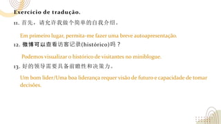 Exercício de tradução.
11. 首先，请允许我做个简单的自我介绍。
12. 微博可以查看访客记录(histórico)吗？
13. 好的领导需要具备前瞻性和决策力。
Em primeiro lugar, permita-me fazer uma breve autoapresentação.
Podemos visualizar o histórico de visitantes no miniblogue.
Um bom líder/Uma boa liderança requer visão de futuro e capacidade de tomar
decisões.
 