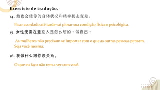 Exercício de tradução.
14. 熬夜会使你的身体状况和精神状态变差。
15. 女性无需在意别人是怎么想的。做自己。
16. 我做什么跟你没关系。
Ficar acordado até tarde vai piorar sua condição física e psicológica.
As mulheres não precisam se importar com o que as outras pessoas pensam.
Seja você mesma.
O que eu faço não tem a ver com você.
 