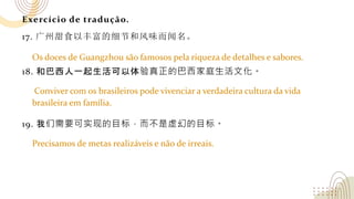 Exercício de tradução.
17. 广州甜食以丰富的细节和风味而闻名。
18. 和巴西人一起生活可以体验真正的巴西家庭生活文化。
19. 我们需要可实现的目标，而不是虚幻的目标。
Os doces de Guangzhou são famosos pela riqueza de detalhes e sabores.
Conviver com os brasileiros pode vivenciar a verdadeira cultura da vida
brasileira em família.
Precisamos de metas realizáveis e não de irreais.
 