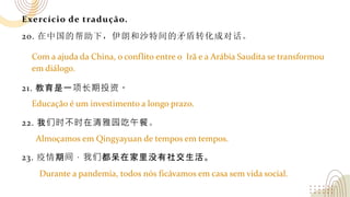 Exercício de tradução.
20. 在中国的帮助下，伊朗和沙特间的矛盾转化成对话。
21. 教育是一项长期投资。
22. 我们时不时在清雅园吃午餐。
23. 疫情期间，我们都呆在家里没有社交生活。
Com a ajuda da China, o conflito entre o Irã e a Arábia Saudita se transformou
em diálogo.
Educação é um investimento a longo prazo.
Almoçamos em Qingyayuan de tempos em tempos.
Durante a pandemia, todos nós ficávamos em casa sem vida social.
 