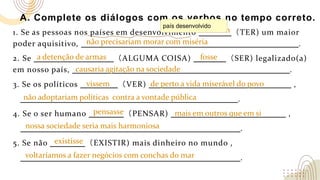 A. Complete os diálogos com os verbos no tempo correto.
1. Se as pessoas nos países em desenvolvimento （TER) um maior
poder aquisitivo, .
2. Se （ALGUMA COISA) （SER) legalizado(a)
em nosso país, .
3. Se os políticos （VER) ,
.
4. Se o ser humano （PENSAR) ,
.
5. Se não （EXISTIR) mais dinheiro no mundo ,
.
não precisariam morar com miséria
tivessem
não adoptariam políticas contra a vontade pública
nossa sociedade seria mais harmoniosa
a detenção de armas fosse
causaria agitação na sociedade
vissem de perto a vida miserável do povo
pensasse mais em outros que em si
país desenvolvido
existisse
voltaríamos a fazer negócios com conchas do mar
 
