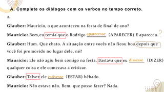 A. Complete os diálogos com os verbos no tempo correto.
2.
Glauber: Maurício, o que aconteceu na festa de final de ano?
Maurício: Bem,eu temia que o Rodrigo （APARECER).E apareceu.
Glauber: Hum. Que chato. A situação entre vocês não ficou boa depois que
você foi promovido no lugar dele, né?
Maurício: Ele não agiu bem comigo na festa. Bastava que eu （DIZER)
qualquer coisa e ele comecava a criticar.
Glauber: Talvez ele （ESTAR) bêbado.
Maurício: Não estava não. Bem, que posso fazer? Nada.
aparecesse
dissesse
estivesse
 