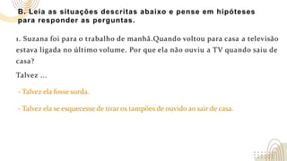 B. Leia as situações descritas abaixo e pense em hipóteses
para responder as perguntas.
1. Suzana foi para o trabalho de manhã.Quando voltou para casa a televisão
estava ligada no último volume. Por que ela não ouviu a TV quando saiu de
casa?
Talvez ...
- Talvez ela fosse surda.
- Talvez ela se esquecesse de tirar os tampões de ouvido ao sair de casa.
 