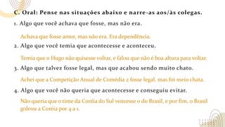 C. Oral: Pense nas situações abaixo e narre-as aos/às colegas.
1. Algo que você achava que fosse, mas não era.
2. Algo que você temia que acontecesse e aconteceu.
3. Algo que talvez fosse legal, mas que acabou sendo muito chato.
4. Algo que você não queria que acontecesse e conseguiu evitar.
Achava que fosse amor, mas não era. Era dependência.
Temia que o Hugo não quisesse voltar, e falou que não é boa altura para voltar.
Achei que a Competição Anual de Comédia 2 fosse legal, mas foi meio chata.
Não queria que o time da Coréia do Sul vencesse o do Brasil, e por fim, o Brasil
goleou a Coréia por 4 a 1.
 