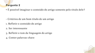 Pergunta 2
• É possível imaginar o conteúdo do artigo somente pelo título dele?
- Critérios de um bom título de um artigo
1. Refletir o conteúdo do artigo
2. Ser interessante
3. Refletir o tom da linguagem do artigo
4. Conter palavras-chave
 