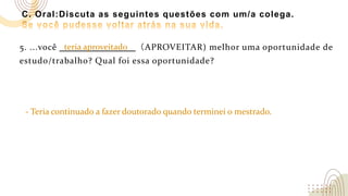 C. Oral:Discuta as seguintes questões com um/a colega.
5. ...você （APROVEITAR) melhor uma oportunidade de
estudo/trabalho? Qual foi essa oportunidade?
- Teria continuado a fazer doutorado quando terminei o mestrado.
teria aproveitado
 