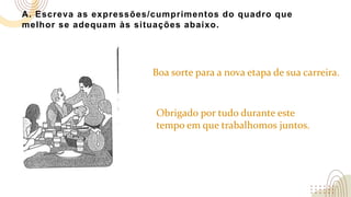 A. Escreva as expressões/cumprimentos do quadro que
melhor se adequam às situações abaixo.
Boa sorte para a nova etapa de sua carreira.
Obrigado por tudo durante este
tempo em que trabalhomos juntos.
 