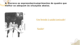 A. Escreva as expressões/cumprimentos do quadro que
melhor se adequam às situações abaixo.
Um brinde à saúde/amizade!
Saúde!
 