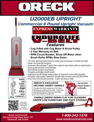 U2000EB UPRIGHT
              Commercial 8 Pound Upright Vacuum




                                                      Features
                                • Cog V-Belt with Cog Motor & Brush Pulley
                                • 5 Year Warranty on Belt
                                • RPM Circuit Breaker, Shuts Off Motor when
                                  Brush Roller RPMs Slow Down
                          • 12” wide cleaning head covers a wider area and eaves no center dirt path.
                          • Clear, non-marring bumpers.
                          • Exclusive MicroSweep™ goes from carpet to bare floors with no adjustments.
                          • Cord guard prevents cord damage.
                          • Soft wheels protect wood floors.
                          • Fingertip-controlled on/off switch.
                          • Ingenious top-fill design keeps power at maximum even while bag fills.
                          • Powerful, high-speed, balanced, double helix brushes whirl at 6,500 RPM.
               GIANT      • One-Year commercial warranty. 5 year warranty on belt.
                  630
               CUBIC               ORECK’S EXCLUSIVE                                 Convenient
                INCH               HELPING HAND® HANDLE                              Power Switch
               TOP                 Virtually eliminates squeezing of the hand,
                                   bending and twisting of the wrist. It also has
                                                                                     in Handle.
               FILL                received the Ease-of-Use Commendation
               BAG                 from the Arthritis Foundation®.
           CAPACITY
                                   HANDLE DROPS DOWN FLAT FOR CLEANING
                                  UNDER LOW FURNITURE AND EASY STORAGE
                 Scan with
               Smart Phone
                QR Reader
                  to view
               demonstration.



      Oreck Commercial
100 Armstrong Road Suite 101
                                                                             1-800-242-1378
     Plymouth, MA 02360                                              www.oreckcommercial.com
 