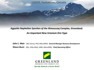 U2010, Saskatoon, Canada AgpaiticNephelineSyenites of the Ilimaussaq Complex, Greenland:  An Important New Uranium Ore-Type John L. Mair   (BSc (Hons), PhD, MAusIMM)   General Manager Business Development Shaun Bunn   (BSc, GDip (Met), MBA, MAusIMM)   Chief Operating Officer “Specialty Metals for a Greener World” 