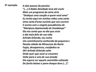 2º exemplo A dois passos do paraíso
“(...) A Rádio Atividade leva até vocês
Mais um programa da séria série
“Dedique uma canção a quem você ama”
Eu tenho aqui em minhas mãos uma carta
Uma carta d’uma ouvinte que nos escreve
E assina com o singelo pseudônimo de
“Mariposa Apaixonada de Guadalupe”
Ela nos conta que no dia que seria
o dia mais feliz de sua vida
Arlindo Orlando, seu noivo
Um caminhoneiro conhecido da pequena e
Pacata cidade de Miracema do Norte
Fugiu, desapareceu, escafedeu-se
Oh! Arlindo Orlando volte
Onde quer que você se encontre
Volte para o seio de sua amada
Ela espera ver aquele caminhão voltando
De faróis baixos e para-choque duro (...)”.
 