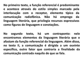 No primeiro texto, a função referencial é predominante
e acontece através do estilo simples marcado pela
interlocução com o receptor, elemento típico da
comunicação radiofônica. Não há emprego da
linguagem literária, que privilegia recursos expressivos
como figuras de linguagem e conotações.
No segundo texto, há um contraponto: nele
encontramos elementos da linguagem literária que o
afastam da função referencial da linguagem. Além disso,
no texto II, a comunicação é dirigida a um ouvinte
específico, outro fator que contraria a finalidade da
comunicação centrada naquilo de que se fala.
 
