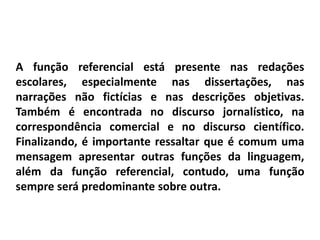 A função referencial está presente nas redações
escolares, especialmente nas dissertações, nas
narrações não fictícias e nas descrições objetivas.
Também é encontrada no discurso jornalístico, na
correspondência comercial e no discurso científico.
Finalizando, é importante ressaltar que é comum uma
mensagem apresentar outras funções da linguagem,
além da função referencial, contudo, uma função
sempre será predominante sobre outra.
 