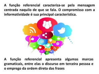 A função referencial caracteriza-se pela mensagem
centrada naquilo de que se fala. O compromisso com a
informatividade é sua principal característica.
A função referencial apresenta algumas marcas
gramaticais, entre elas o discurso em terceira pessoa e
o emprego da ordem direta das frases
 