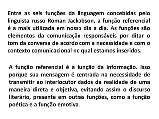Entre as seis funções da linguagem concebidas pelo
linguista russo Roman Jackobson, a função referencial
é a mais utilizada em nosso dia a dia. As funções são
elementos da comunicação responsáveis por ditar o
tom da conversa de acordo com a necessidade e com o
contexto comunicacional no qual estamos inseridos.
A função referencial é a função da informação. Isso
porque sua mensagem é centrada na necessidade de
transmitir ao interlocutor dados da realidade de uma
maneira direta e objetiva, evitando assim o discurso
literário, presente em outras funções, como a função
poética e a função emotiva.
 