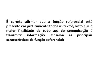 É correto afirmar que a função referencial está
presente em praticamente todos os textos, visto que a
maior finalidade de todo ato de comunicação é
transmitir informação. Observe as principais
características da função referencial:
 