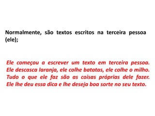 Normalmente, são textos escritos na terceira pessoa
(ele);
Ele começou a escrever um texto em terceira pessoa.
Ele descasca laranja, ele colhe batatas, ele colhe o milho.
Tudo o que ele faz são as coisas próprias dele fazer.
Ele lhe deu essa dica e lhe deseja boa sorte no seu texto.
 
