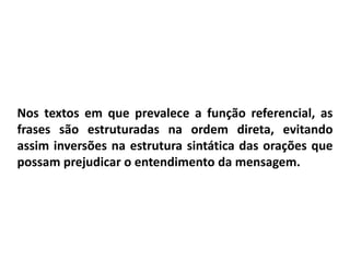 Nos textos em que prevalece a função referencial, as
frases são estruturadas na ordem direta, evitando
assim inversões na estrutura sintática das orações que
possam prejudicar o entendimento da mensagem.
 