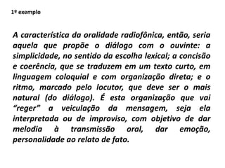 A característica da oralidade radiofônica, então, seria
aquela que propõe o diálogo com o ouvinte: a
simplicidade, no sentido da escolha lexical; a concisão
e coerência, que se traduzem em um texto curto, em
linguagem coloquial e com organização direta; e o
ritmo, marcado pelo locutor, que deve ser o mais
natural (do diálogo). É esta organização que vai
“reger” a veiculação da mensagem, seja ela
interpretada ou de improviso, com objetivo de dar
melodia à transmissão oral, dar emoção,
personalidade ao relato de fato.
1º exemplo
 