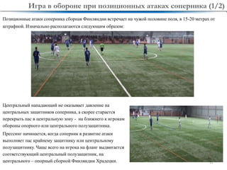11
Центральный нападающий не оказывает давление на
центральных защитников соперника, а скорее старается
перекрыть пас в центральную зону - на ближнего к игрокам
обороны опорного или центрального полузащитника.
Прессинг начинается, когда соперник в развитие атаки
выполняет пас крайнему защитнику или центральному
полузащитнику. Чаще всего на игрока на фланг выдвигается
соответствующий центральный полузащитник, на
центрального – опорный сборной Финляндии Храдецки.
Позиционные атаки соперника сборная Финляндии встречает на чужой половине поля, в 15-20 метрах от
штрафной. Изначально располагаются следующим образом:
Игра в обороне при позиционных атаках соперника (1/2)
 