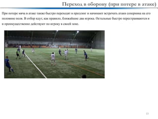 13
При потере мяча в атаке также быстро переходят в прессинг и начинают встречать атаки соперника на его
половине поля. В отбор идут, как правило, ближайшие два игрока. Остальные быстро перестраиваются и
и преимущественно действуют по игроку в своей зоне.
Переход в оборону (при потере в атаке)
 