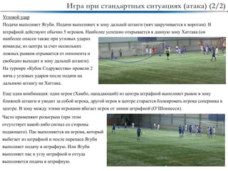 17
Угловой удар
Подачи выполняет Ягуби. Подачи выполняют в зону дальней штанги (мяч закручивается к воротам). В
штрафной действуют обычно 5 игроков. Наиболее успешно открывается в данную зону Хаттака (он
Игра при стандартных ситуациях (атака) (2/2)
Еще одна комбинация: один игрок (Хамбо, нападающий) из центра штрафной выполняет рывок в зону
ближней штанги и уводит за собой игрока, другой игрок в центре старается блокировать игрока соперника в
центре. В зону между этими игроками вбегает игрок от линии штрафной (О’Шоннесси).
наиболее опасен также при угловых ударах
команды; из центра за счет нескольких
ложных рывков отрывается от оппонента и
свободно выходит в зону дальней штанги).
На турнире «Кубок Содружества» провели 2
мяча с угловых ударов после подачи на
дальнюю штангу на Хаттака.
Часто применяют розыгрыш (при этом
отсутствует какой-либо сигнал со стороны
подающего). Пас выполняется на игрока, который
выбегает из штрафной и после перепаса Ягуби
выполняет подачу в штрафную. Или Ягуби
выполняет пас к углу штрафной и оттуда
выполняется подача в штрафную.
 