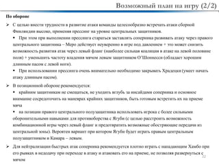 22
По обороне
 С целью внести трудности в развитие атаки команды целесообразно встречать атаки сборной
Финляндии высоко, применяя прессинг на уровне центральных защитников.
 При этом при выполнении прессинга стараться заставлять соперника развивать атаку через правого
центрального защитника – Меро действует неуверенно в игре под давлением + это может снизить
возможность развития атак через левый фланг (наиболее сильная коалиция в атаке на левой половине
поля) + уменьшить частоту владения мячом левым защитником О’Шоннесси (обладает хорошим
длинным пасом с левой ноги).
 При использовании прессинга очень внимательно необходимо закрывать Храдецки (умеет начать
атаку длинным пасом).
 В позиционной обороне рекомендуется:
 крайним защитникам не смещаться, не уходить вглубь за инсайдами соперника и основное
внимание сосредоточить на маневрах крайних защитников, быть готовым встретить их на приеме
мяча
 на позиции правого центрального полузащитника использовать игрока с более сильными
оборонительными навыками для противоборства с Ягуби (с целью расстроить возможность
комбинационной игры через левый фланг и предотвратить возможные обостряющие передачи из
центральной зоны). Вероятен вариант при котором Ягуби будет играть правым центральным
полузащитником и Камара – левым.
 Для нейтрализации быстрых атак соперника рекомендуется плотно играть с нападающим Хамбо при
его рывках в недодачу при переходе в атаку и атаковать его на приеме, не позволяя развернуться с
мячом
Возможный план на игру (2/2)
 