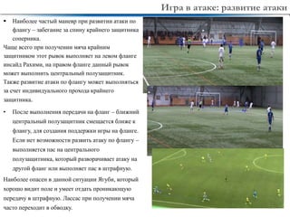 8
• После выполнения передачи на фланг – ближний
центральный полузащитник смещается ближе к
флангу, для создания поддержки игры на фланге.
Если нет возможности развить атаку по флангу –
выполняется пас на центрального
полузащитника, который разворачивает атаку на
другой фланг или выполняет пас в штрафную.
Наиболее опасен в данной ситуации Ягуби, который
хорошо видит поле и умеет отдать проникающую
передачу в штрафную. Лассас при получении мяча
часто переходит в обводку.
 Наиболее частый маневр при развитии атаки по
флангу – забегание за спину крайнего защитника
соперника.
Чаще всего при получении мяча крайним
защитником этот рывок выполняет на левом фланге
инсайд Рахими, на правом фланге данный рывок
может выполнить центральный полузащитник.
Также развитие атаки по флангу может выполняться
за счет индивидуального прохода крайнего
защитника.
Игра в атаке: развитие атаки
 