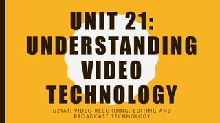 UNIT 21:
UNDERSTANDING
VIDEO
TECHNOLOGYU 2 1 A 1 : V I D E O R E C O R D I N G , E D I T I N G A N D
B R O A D C A S T T E C H N O LO G Y
 