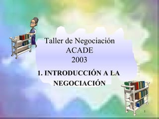 Taller de Negociación
        ACADE
          2003
1. INTRODUCCIÓN A LA
     NEGOCIACIÓN


                         1
 