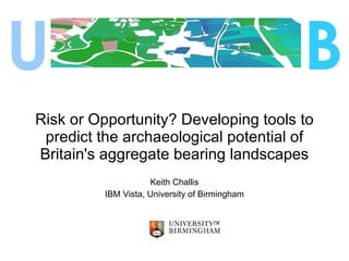 Risk or Opportunity? Developing tools to predict the archaeological potential of Britain's aggregate bearing landscapes Keith Challis IBM Vista, University of Birmingham U B 