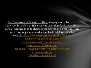 Diccionarios electrónicos o en línea: son paginas en las cuales
introduces la palabra y rápidamente te da el significado, además de
darte el significado te da algunos ejemplos tablas de conjugaciones
de verbos, se puede consultar con facilidad desde móviles
ejemplo: http://www.larousse.com/es/diccionarios
http://www.diccionarios.com/
http://www.wordreference.com/es/
http://www.diclib.com/cgibin/d1.cgi?l=es&base=moliner&page=showindex
http://es.pons.eu/
http://lema.rae.es/drae/

 