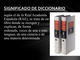 SIGNIFICADO DE DICCIONARIO
según el de la Real Academia
Española (RAE), se trata de un
libro donde se recogen y
explican, de forma
ordenada, voces de una o más
lenguas, de una ciencia o de
una materia determinada

 