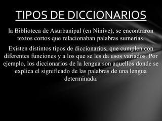TIPOS DE DICCIONARIOS
la Biblioteca de Asurbanipal (en Nínive), se encontraron
textos cortos que relacionaban palabras sumerias.
Existen distintos tipos de diccionarios, que cumplen con
diferentes funciones y a los que se les da usos variados. Por
ejemplo, los diccionarios de la lengua son aquellos donde se
explica el significado de las palabras de una lengua
determinada.

 