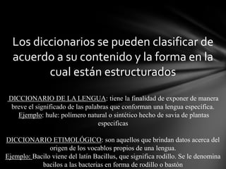 Los diccionarios se pueden clasificar de
acuerdo a su contenido y la forma en la
cual están estructurados
DICCIONARIO DE LA LENGUA: tiene la finalidad de exponer de manera
breve el significado de las palabras que conforman una lengua específica.
Ejemplo: hule: polímero natural o sintético hecho de savia de plantas
especificas
DICCIONARIO ETIMOLÓGICO: son aquellos que brindan datos acerca del
origen de los vocablos propios de una lengua.
Ejemplo: Bacilo viene del latín Bacillus, que significa rodillo. Se le denomina
bacilos a las bacterias en forma de rodillo o bastón

 