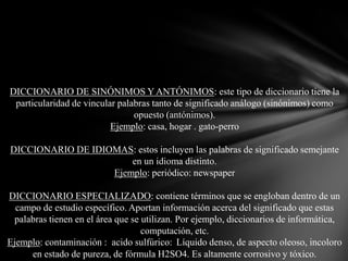 DICCIONARIO DE SINÓNIMOS Y ANTÓNIMOS: este tipo de diccionario tiene la
particularidad de vincular palabras tanto de significado análogo (sinónimos) como
opuesto (antónimos).
Ejemplo: casa, hogar . gato-perro
DICCIONARIO DE IDIOMAS: estos incluyen las palabras de significado semejante
en un idioma distinto.
Ejemplo: periódico: newspaper
DICCIONARIO ESPECIALIZADO: contiene términos que se engloban dentro de un
campo de estudio específico. Aportan información acerca del significado que estas
palabras tienen en el área que se utilizan. Por ejemplo, diccionarios de informática,
computación, etc.
Ejemplo: contaminación : acido sulfúrico: Líquido denso, de aspecto oleoso, incoloro
en estado de pureza, de fórmula H2SO4. Es altamente corrosivo y tóxico.

 