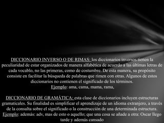 DICCIONARIO INVERSO O DE RIMAS: los diccionarios inversos tienen la
peculiaridad de estar organizados de manera alfabética de acuerdo a las últimas letras de
cada vocablo, no las primeras, como de costumbre. De esta manera, su propósito
consiste en facilitar la búsqueda de palabras que rimen con otras. Algunos de estos
diccionarios no contienen el significado de los términos.
Ejemplo: ama, cama, mama, rama,

DICCIONARIO DE GRAMÁTICA: esta clase de diccionarios incluyen estructuras
gramaticales. Su finalidad es simplificar el aprendizaje de un idioma extranjero, a través
de la consulta sobre el significado o la construcción de una determinada estructura.
Ejemplo: además: adv, mas de esto o aquello; que una cosa se añade a otra: Oscar llego
tarde y además cansado

 