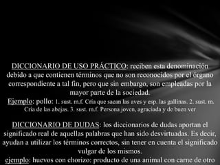 DICCIONARIO DE USO PRÁCTICO: reciben esta denominación
debido a que contienen términos que no son reconocidos por el órgano
correspondiente a tal fin, pero que sin embargo, son empleadas por la
mayor parte de la sociedad.
Ejemplo: pollo: 1. sust. m.f. Cría que sacan las aves y esp. las gallinas. 2. sust. m.
Cría de las abejas. 3. sust. m.f. Persona joven, agraciada y de buen ver

DICCIONARIO DE DUDAS: los diccionarios de dudas aportan el
significado real de aquellas palabras que han sido desvirtuadas. Es decir,
ayudan a utilizar los términos correctos, sin tener en cuenta el significado
vulgar de los mismos.
ejemplo: huevos con chorizo: producto de una animal con carne de otro

 