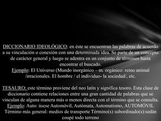 DICCIONARIO IDEOLÓGICO: en éste se encuentran las palabras de acuerdo
a su vinculación o conexión con una determinada idea. Se parte de un concepto
de carácter general y luego se adentra en un conjunto de términos hasta
encontrar el buscado.
Ejemplo: El Universo (Mundo inorgánico – m. orgánico: reino animal
/irracionales. El hombre / el individuo- la sociedad/, etc.
TESAURO: este término proviene del neo latín y significa tesoro. Esta clase de
diccionario contiene relaciones entre una gran cantidad de palabras que se
vinculan de alguna manera más o menos directa con el término que se consulta.
Ejemplo: Auto: úsese Automóvil, Autómata, Automatismo, AUTOMÓVIL
Término más general: medios de transporte Término(s) subordinado(s):sedán
coupé todo terreno

 
