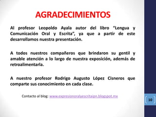 AGRADECIMIENTOS
Al profesor Leopoldo Ayala autor del libro “Lengua y
Comunicación Oral y Escrita”, ya que a partir de este
desarrollamos nuestra presentación.
A todos nuestros compañeros que brindaron su gentil y
amable atención a lo largo de nuestra exposición, además de
retroalimentarla.
A nuestro profesor Rodrigo Augusto López Cisneros que
comparte sus conocimiento en cada clase.
Contacto al blog: www.expresionoralyescritaipn.blogspot.mx

10

 