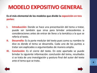 MODELO EXPOSITIVO GENERAL
Es el más elemental de los modelos que divide la exposición en tres
partes:
I.

Introducción: Donde se hace una presentación del tema a tratar,
puede ser también que sirva para brindar antecedentes o
consideraciones antes de entrar de lleno a la temática a la que se
refería el texto.
II. Desarrollo: Es la parte medular del texto pues como su nombre lo
dice es donde el tema se desarrolla. Cada uno de los puntos a
tratar son explicados o argumentados de manera amplia.
III. Conclusión: Es el cierre del texto. En este apartado se puede
brindar la siguiente información: conclusión del tema, resultados
si se trata de una investigación y postura final del autor del texto
ante el tema que se trato.

4

 