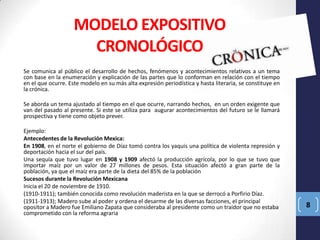 MODELO EXPOSITIVO
CRONOLÓGICO
Se comunica al público el desarrollo de hechos, fenómenos y acontecimientos relativos a un tema
con base en la enumeración y explicación de las partes que lo conforman en relación con el tiempo
en el que ocurre. Este modelo en su más alta expresión periodística y hasta literaria, se constituye en
la crónica.
Se aborda un tema ajustado al tiempo en el que ocurre, narrando hechos, en un orden exigente que
van del pasado al presente. Si este se utiliza para augurar acontecimientos del futuro se le llamará
prospectiva y tiene como objeto prever.
Ejemplo:
Antecedentes de la Revolución Mexica:
En 1908, en el norte el gobierno de Díaz tomó contra los yaquis una política de violenta represión y
deportación hacia el sur del país.
Una sequía que tuvo lugar en 1908 y 1909 afectó la producción agrícola, por lo que se tuvo que
importar maíz por un valor de 27 millones de pesos. Esta situación afectó a gran parte de la
población, ya que el maíz era parte de la dieta del 85% de la población
Sucesos durante la Revolución Mexicana
Inicia el 20 de noviembre de 1910.
(1910-1911); también conocida como revolución maderista en la que se derrocó a Porfirio Díaz.
(1911-1913); Madero sube al poder y ordena el desarme de las diversas facciones, el principal
opositor a Madero fue Emiliano Zapata que consideraba al presidente como un traidor que no estaba
comprometido con la reforma agraria

8

 