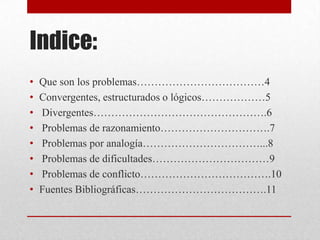Indice:
•
•
•
•
•
•
•
•

Que son los problemas………………………………4
Convergentes, estructurados o lógicos………………5
Divergentes………………………………………….6
Problemas de razonamiento………………………….7
Problemas por analogía……………………………...8
Problemas de dificultades……………………………9
Problemas de conflicto……………………………….10
Fuentes Bibliográficas……………………………….11

 