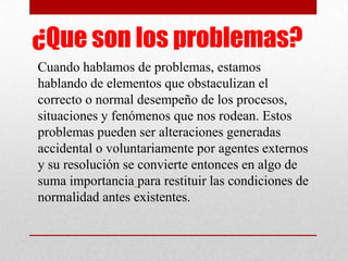 ¿Que son los problemas?
Cuando hablamos de problemas, estamos
hablando de elementos que obstaculizan el
correcto o normal desempeño de los procesos,
situaciones y fenómenos que nos rodean. Estos
problemas pueden ser alteraciones generadas
accidental o voluntariamente por agentes externos
y su resolución se convierte entonces en algo de
suma importancia para restituir las condiciones de
normalidad antes existentes.

 